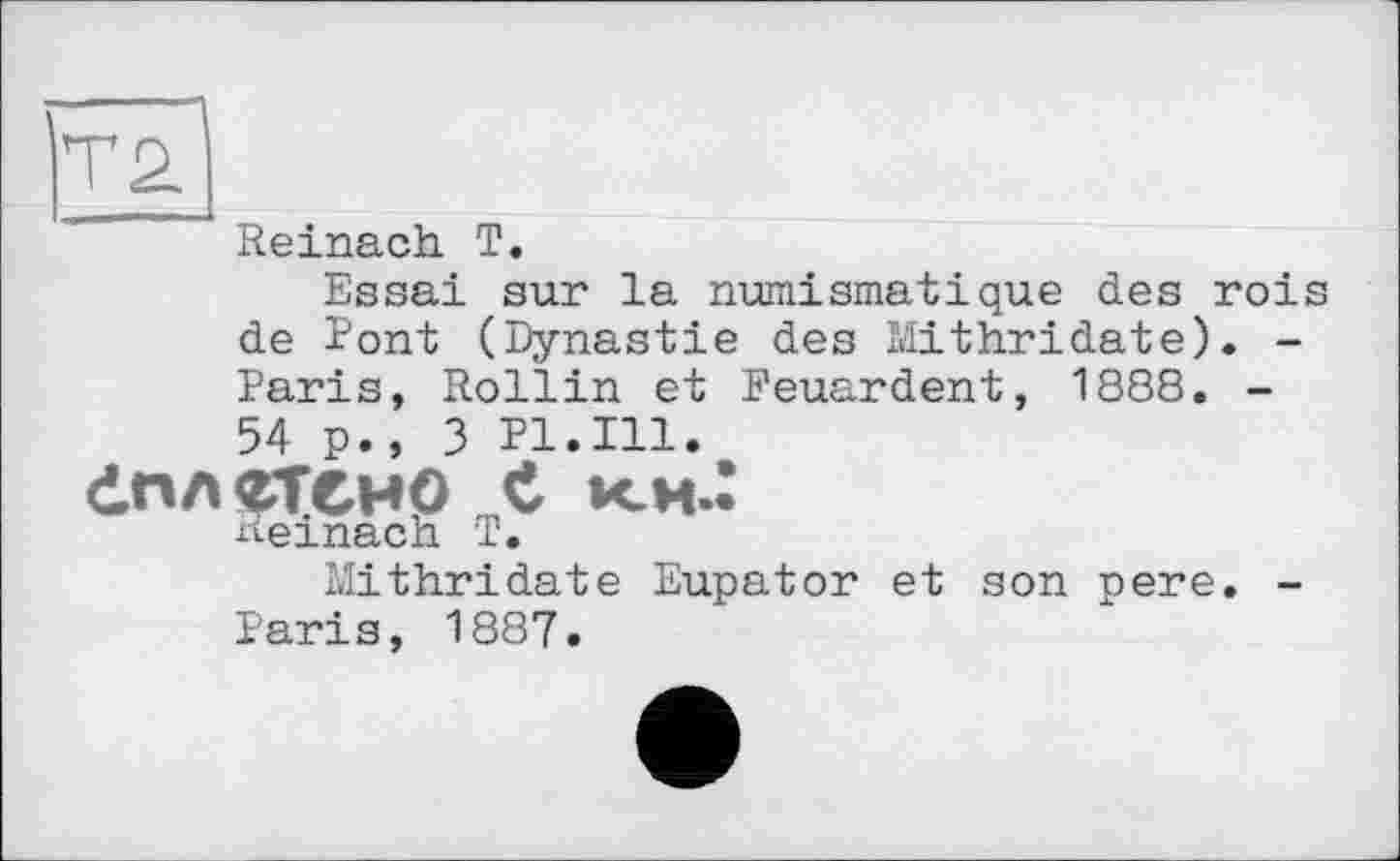 ﻿Reinach T.
Essai sur la numismatique des rois de Pont (Dynastie des Mithridate). -Paris, Rollin et Reuardent, 1888. -54 p.» 3 Pl.Ill.
dnAÇTCWp C KM.’
Reinach T.
Mithridate Eupator et son pere. -Paris, 1887.